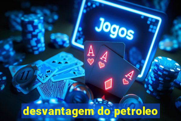 desvantagem do petroleo